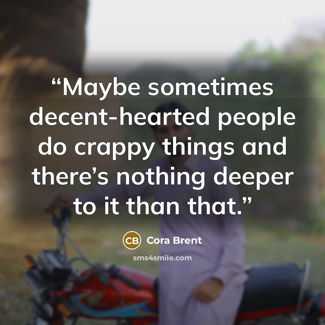 “Maybe sometimes decent-hearted people do crappy things and there’s nothing deeper to it than that.” quote by Cora Brent