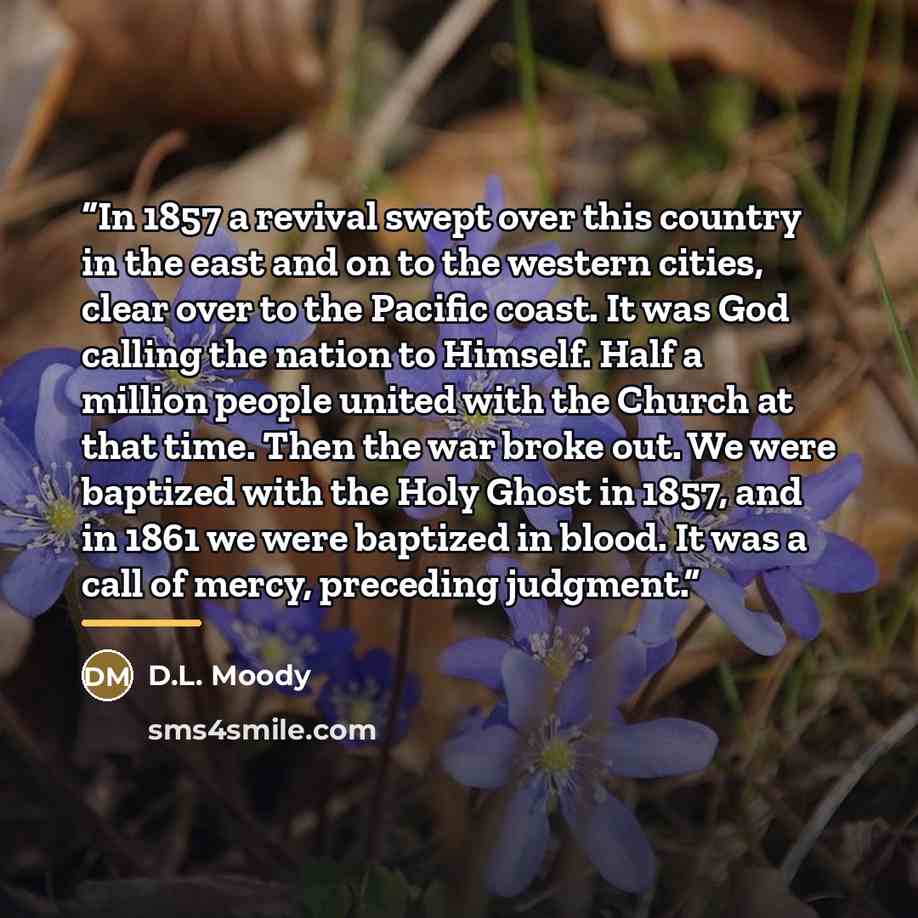 “In 1857 a revival swept over this country in the east and on to the western cities, clear over to the Pacific coast. It was God calling the nation to Himself. Half a million people united with the Church at that time. Then the war broke out. We were baptized with the Holy Ghost in 1857, and in…” quote by D.L. Moody