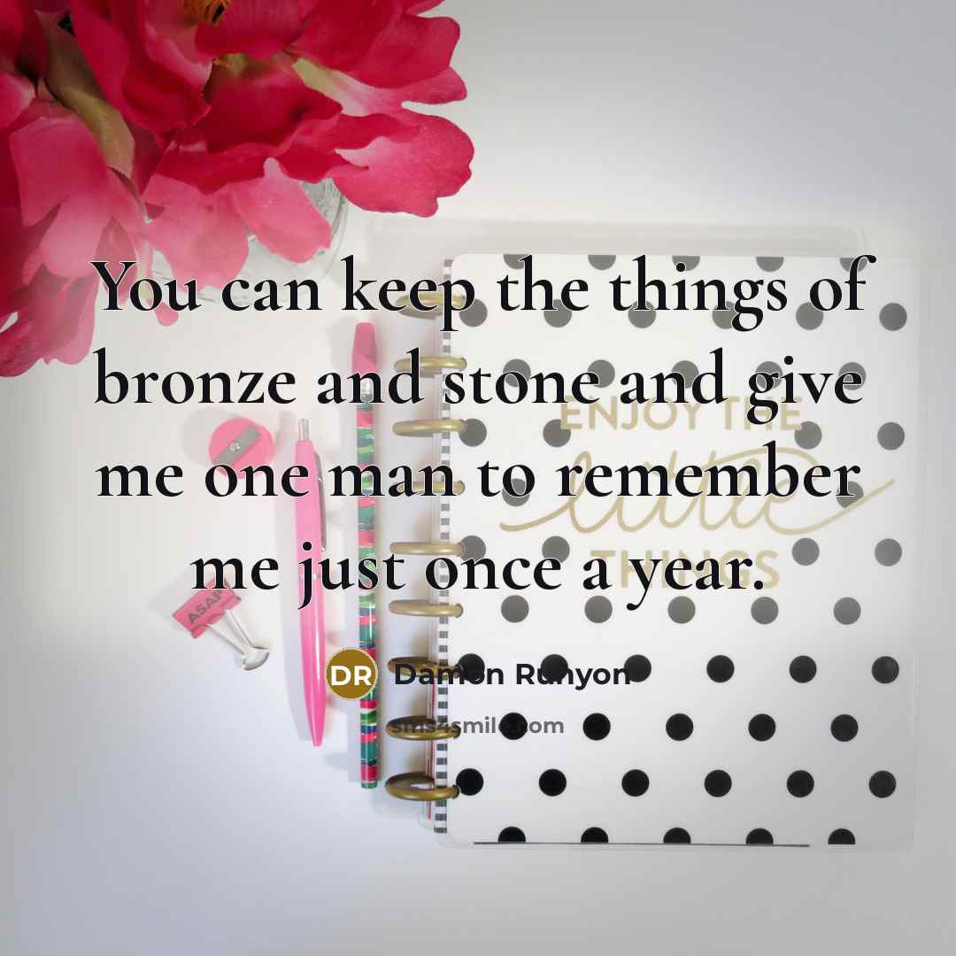 “You can keep the things of bronze and stone and give me one man to remember me just once a year.” quote by Damon Runyon