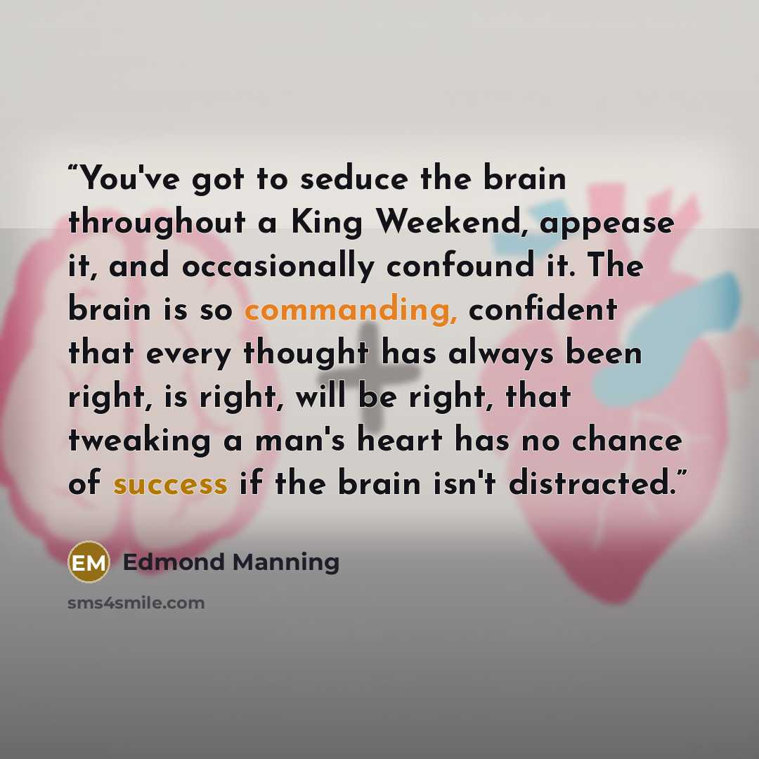 “You've got to seduce the brain throughout a King Weekend, appease it, and occasionally confound it. The brain is so commanding, confident that every thought has always been right, is right, will be right, that tweaking a man's heart has no chance of success if the brain isn't distracted.” quote by Edmond Manning