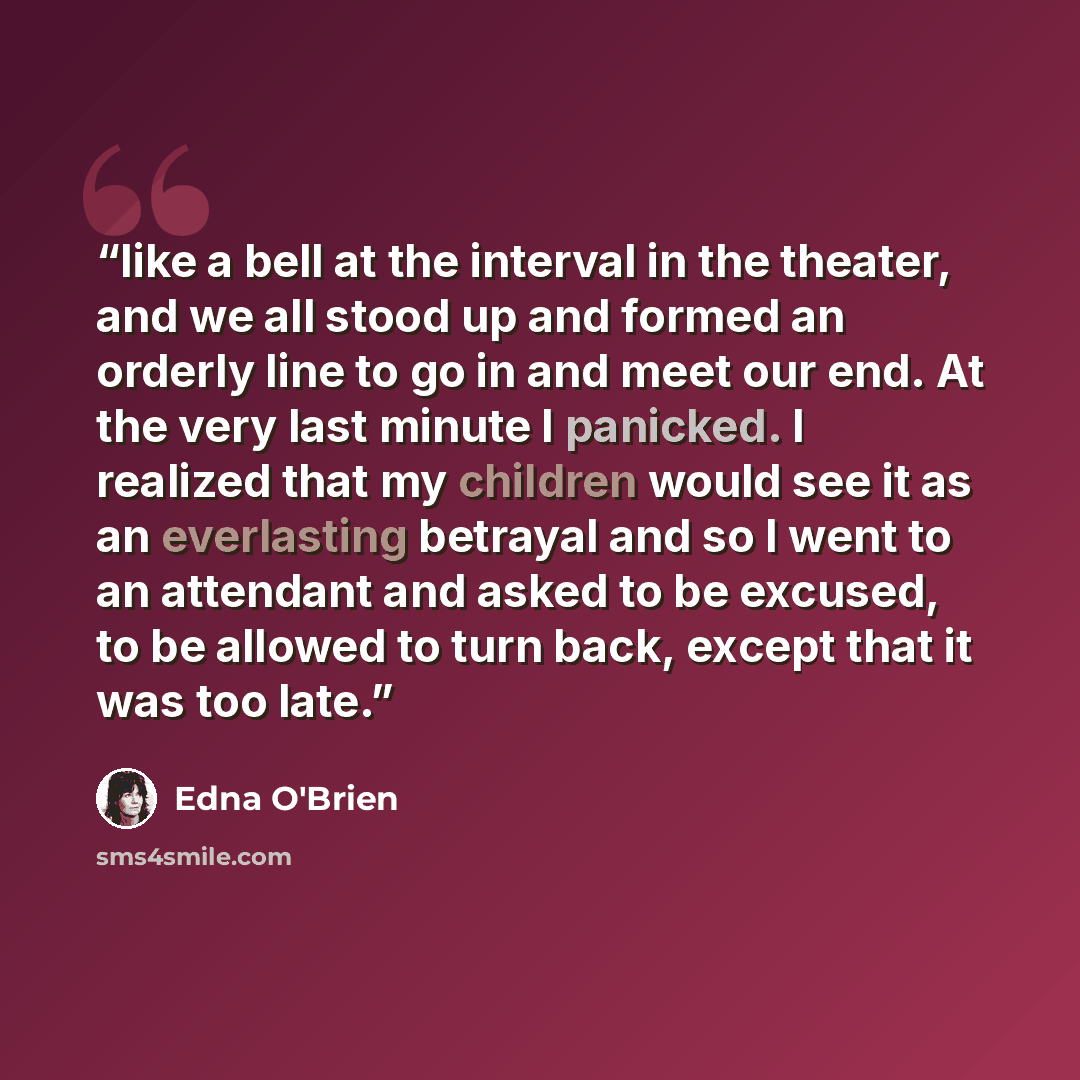“like a bell at the interval in the theater, and we all stood up and formed an orderly line to go in and meet our end. At the very last minute I panicked. I realized that my children would see it as an everlasting betrayal and so I went to an attendant and asked to be excused, to be allowed to turn…” quote by Edna O'Brien