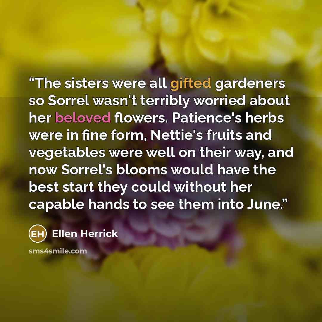 “The sisters were all gifted gardeners so Sorrel wasn't terribly worried about her beloved flowers. Patience's herbs were in fine form, Nettie's fruits and vegetables were well on their way, and now Sorrel's blooms would have the best start they could without her capable hands to see them into June.” quote by Ellen Herrick