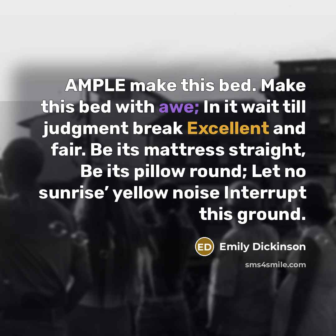 “AMPLE make this bed. Make this bed with awe; In it wait till judgment break Excellent and fair. Be its mattress straight, Be its pillow round; Let no sunrise’ yellow noise Interrupt this ground.” quote by Emily Dickinson