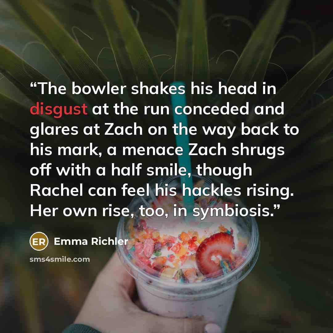 “The bowler shakes his head in disgust at the run conceded and glares at Zach on the way back to his mark, a menace Zach shrugs off with a half smile, though Rachel can feel his hackles rising. Her own rise, too, in symbiosis.” quote by Emma Richler