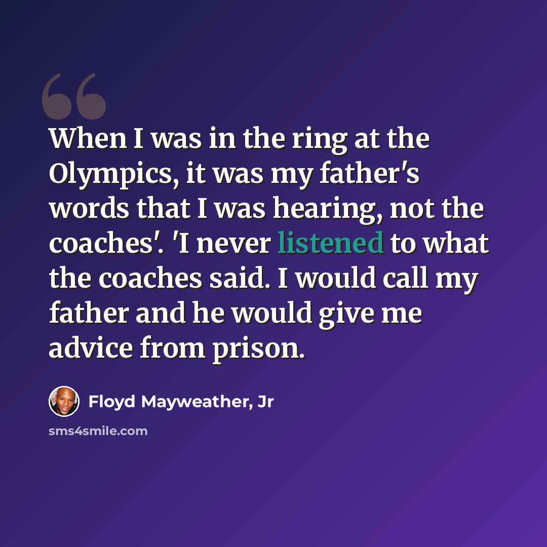 “When I was in the ring at the Olympics, it was my father's words that I was hearing, not the coaches'. 'I never listened to what the coaches said. I would call my father and he would give me advice from prison.” quote by Floyd Mayweather, Jr