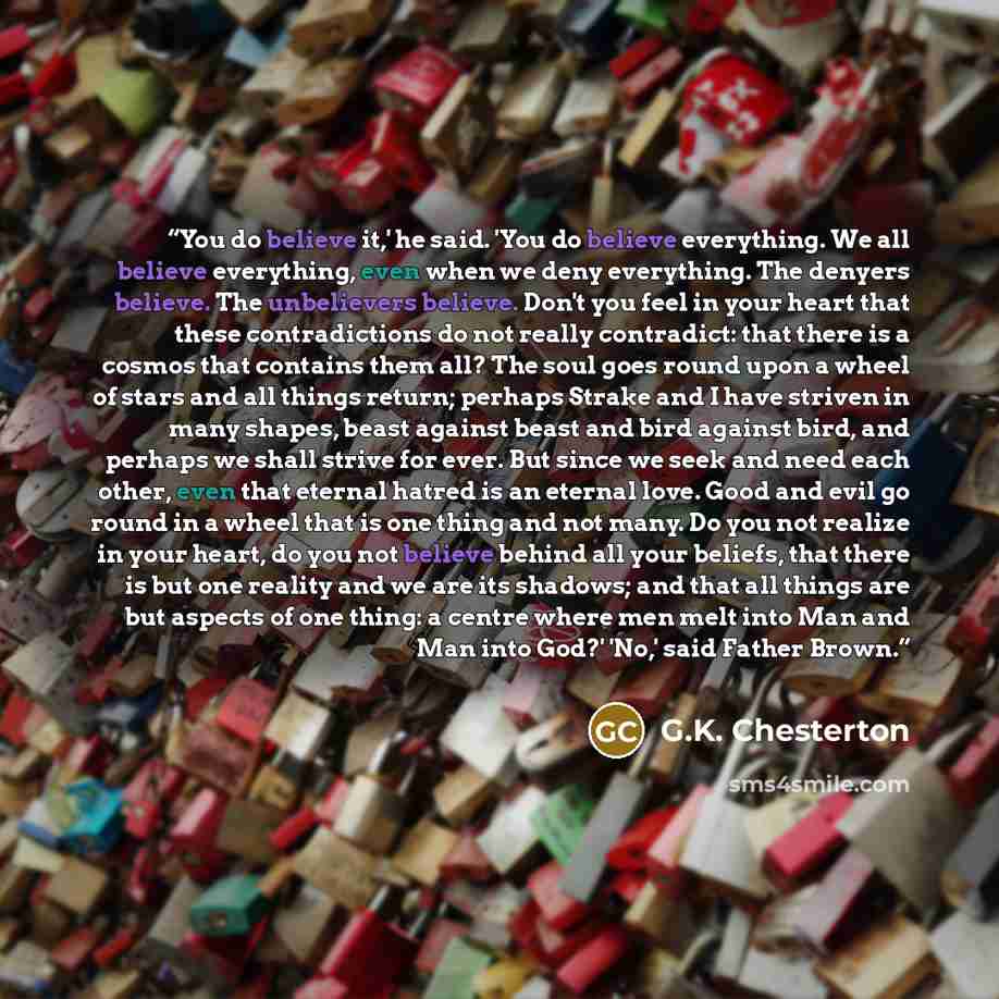 “You do believe it,' he said. 'You do believe everything. We all believe everything, even when we deny everything. The denyers believe. The unbelievers believe. Don't you feel in your heart that these contradictions do not really contradict: that there is a cosmos that contains them all? The soul…” quote by G.K. Chesterton