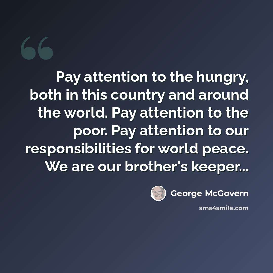 “Pay attention to the hungry, both in this country and around the world. Pay attention to the poor. Pay attention to our responsibilities for world peace. We are our brother's keeper...” quote by George McGovern