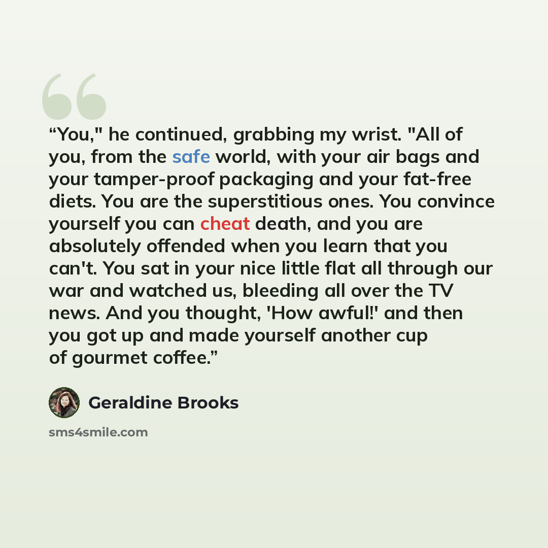 “You," he continued, grabbing my wrist. "All of you, from the safe world, with your air bags and your tamper-proof packaging and your fat-free diets. You are the superstitious ones. You convince yourself you can cheat death, and you are absolutely offended when you learn that you can't. You sat in…” quote by Geraldine Brooks