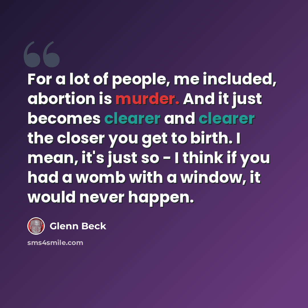 “For a lot of people, me included, abortion is murder. And it just becomes clearer and clearer the closer you get to birth. I mean, it's just so - I think if you had a womb with a window, it would never happen.” quote by Glenn Beck