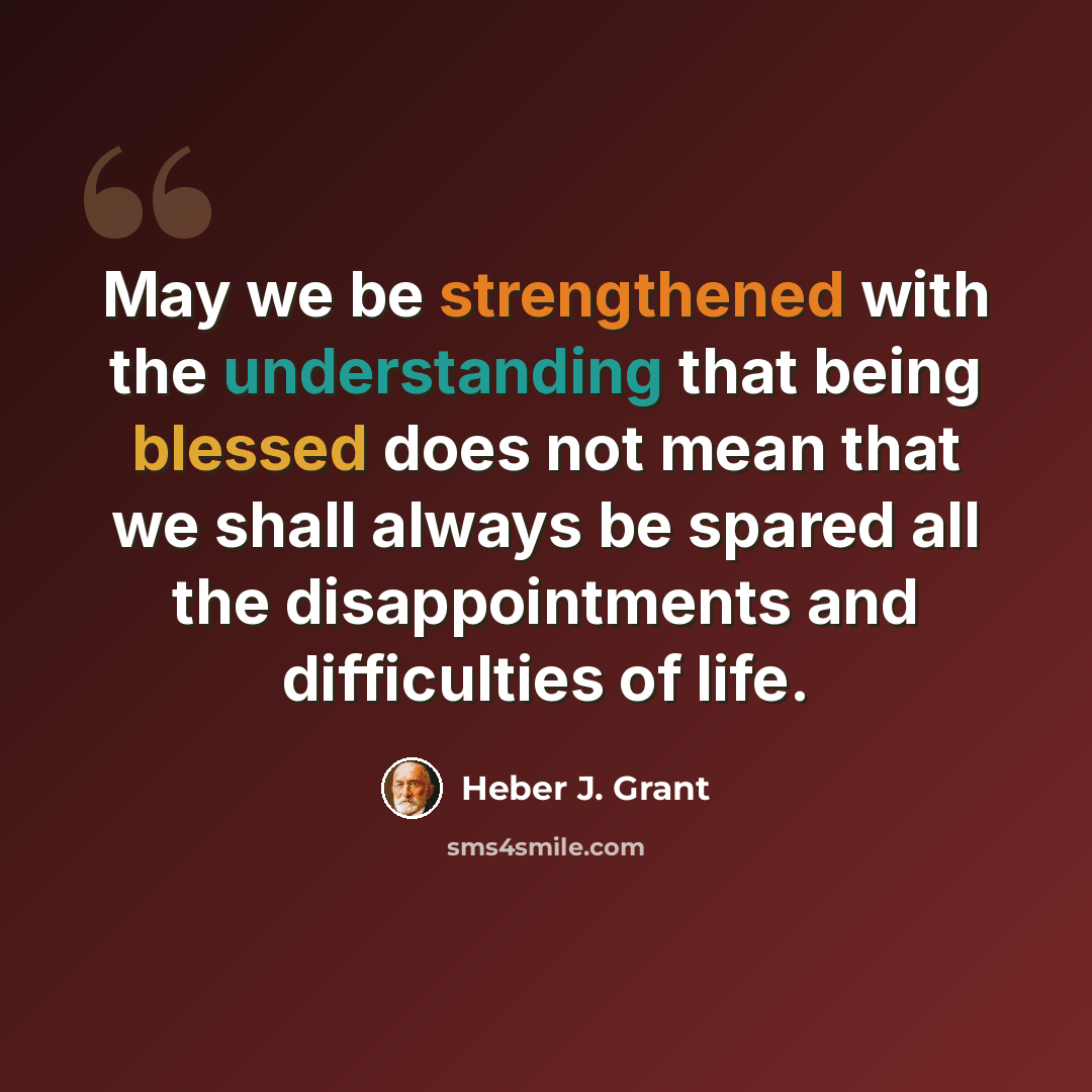 “May we be strengthened with the understanding that being blessed does not mean that we shall always be spared all the disappointments and difficulties of life.” quote by Heber J. Grant