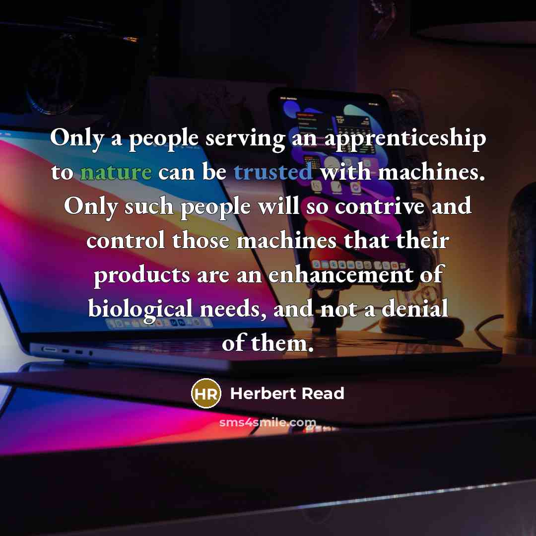 “Only a people serving an apprenticeship to nature can be trusted with machines. Only such people will so contrive and control those machines that their products are an enhancement of biological needs, and not a denial of them.” quote by Herbert Read