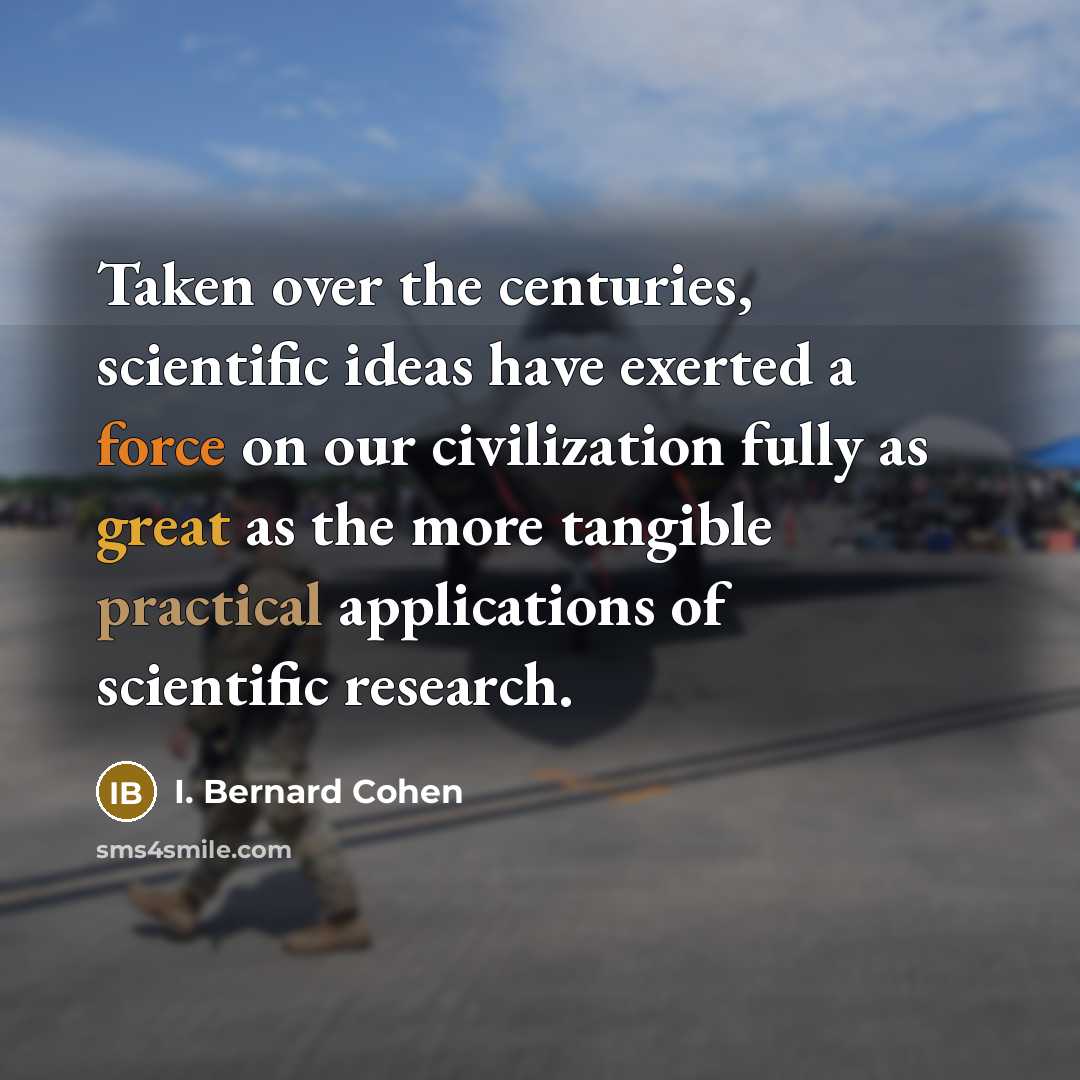 “Taken over the centuries, scientific ideas have exerted a force on our civilization fully as great as the more tangible practical applications of scientific research.” quote by I. Bernard Cohen