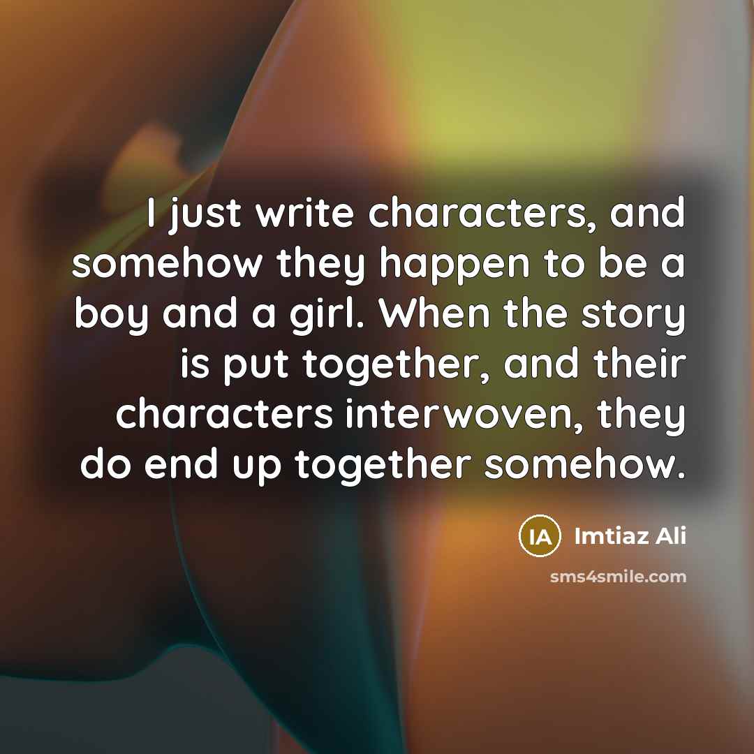 “I just write characters, and somehow they happen to be a boy and a girl. When the story is put together, and their characters interwoven, they do end up together somehow.” quote by Imtiaz Ali