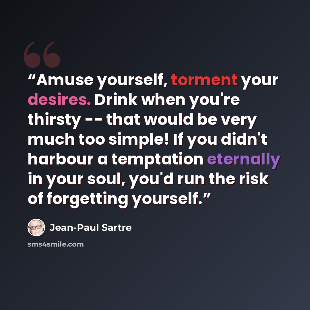 “Amuse yourself, torment your desires. Drink when you're thirsty -- that would be very much too simple! If you didn't harbour a temptation eternally in your soul, you'd run the risk of forgetting yourself.” quote by Jean-Paul Sartre