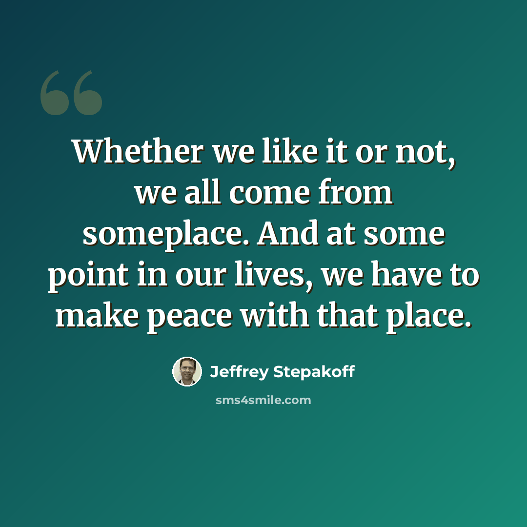 “Whether we like it or not, we all come from someplace. And at some point in our lives, we have to make peace with that place.” quote by Jeffrey Stepakoff