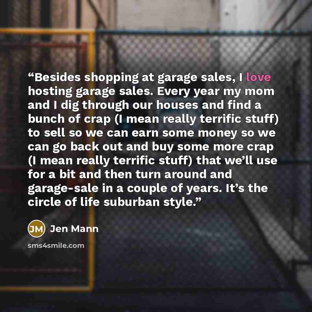 “Besides shopping at garage sales, I love hosting garage sales. Every year my mom and I dig through our houses and find a bunch of crap (I mean really terrific stuff) to sell so we can earn some money so we can go back out and buy some more crap (I mean really terrific stuff) that we’ll use for a…” quote by Jen Mann