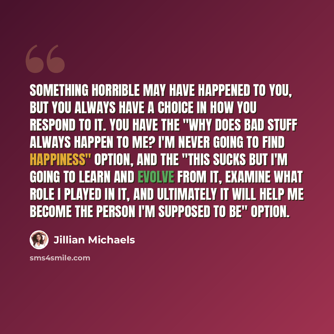 “Something horrible may have happened to you, but you always have a choice in how you respond to it. You have the "Why does bad stuff always happen to me? I'm never going to find happiness" option, and the "This sucks but I'm going to learn and evolve from it, examine what role I played in it, and…” quote by Jillian Michaels