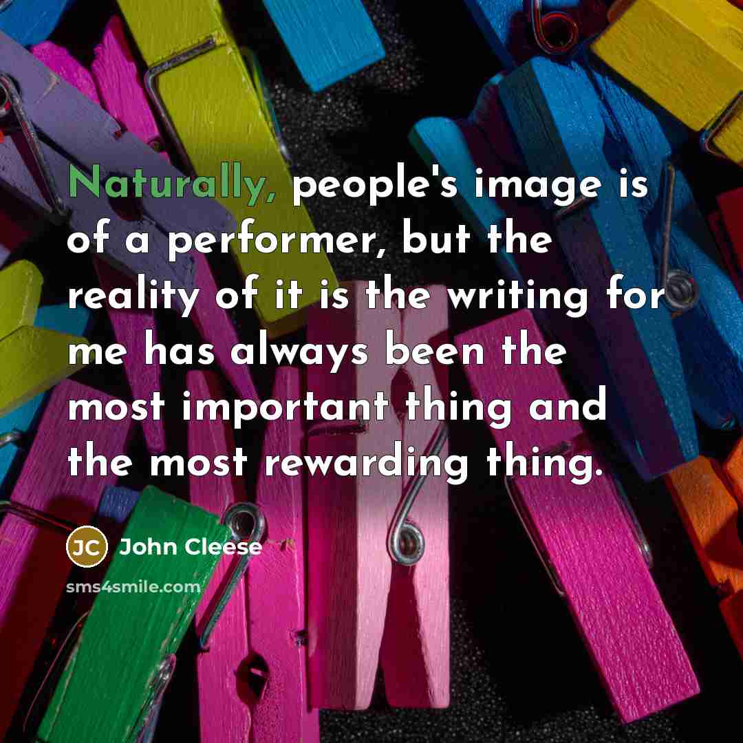 “Naturally, people's image is of a performer, but the reality of it is the writing for me has always been the most important thing and the most rewarding thing.” quote by John Cleese