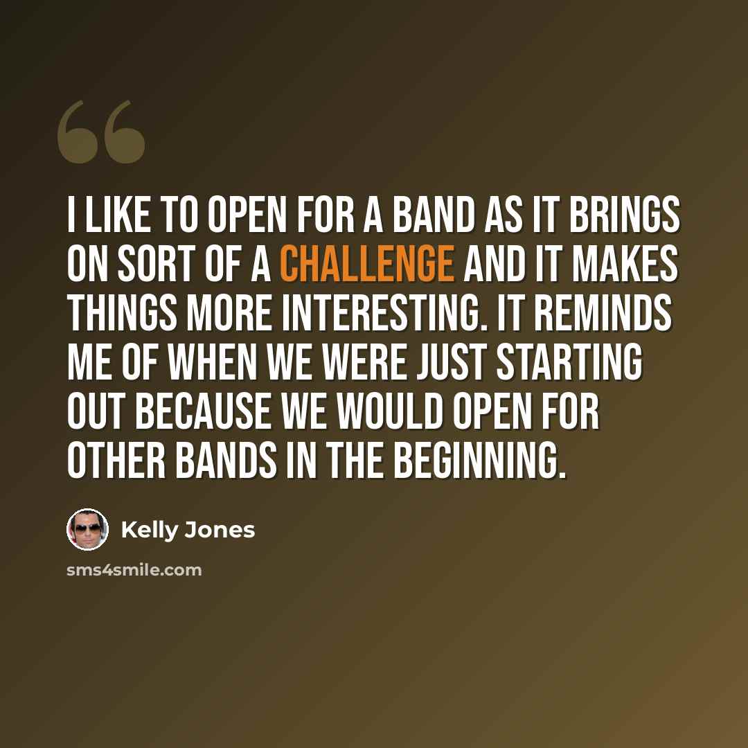 “I like to open for a band as it brings on sort of a challenge and it makes things more interesting. It reminds me of when we were just starting out because we would open for other bands in the beginning.” quote by Kelly Jones