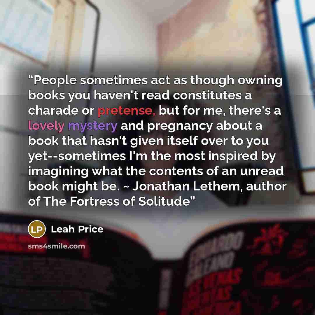 “People sometimes act as though owning books you haven't read constitutes a charade or pretense, but for me, there's a lovely mystery and pregnancy about a book that hasn't given itself over to you yet--sometimes I'm the most inspired by imagining what the contents of an unread book might be. ~…” quote by Leah Price