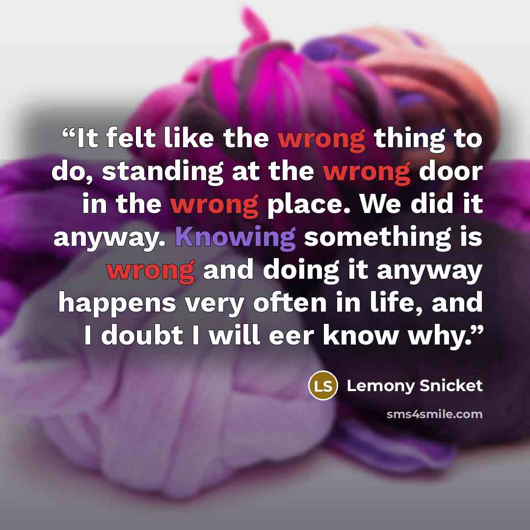 “It felt like the wrong thing to do, standing at the wrong door in the wrong place. We did it anyway. Knowing something is wrong and doing it anyway happens very often in life, and I doubt I will eer know why.” quote by Lemony Snicket