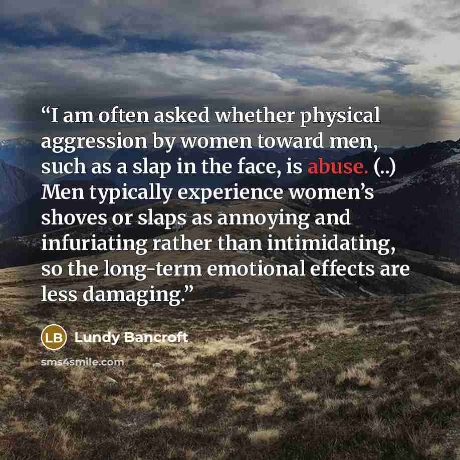 “I am often asked whether physical aggression by women toward men, such as a slap in the face, is abuse. (..) Men typically experience women’s shoves or slaps as annoying and infuriating rather than intimidating, so the long-term emotional effects are less damaging.” quote by Lundy Bancroft