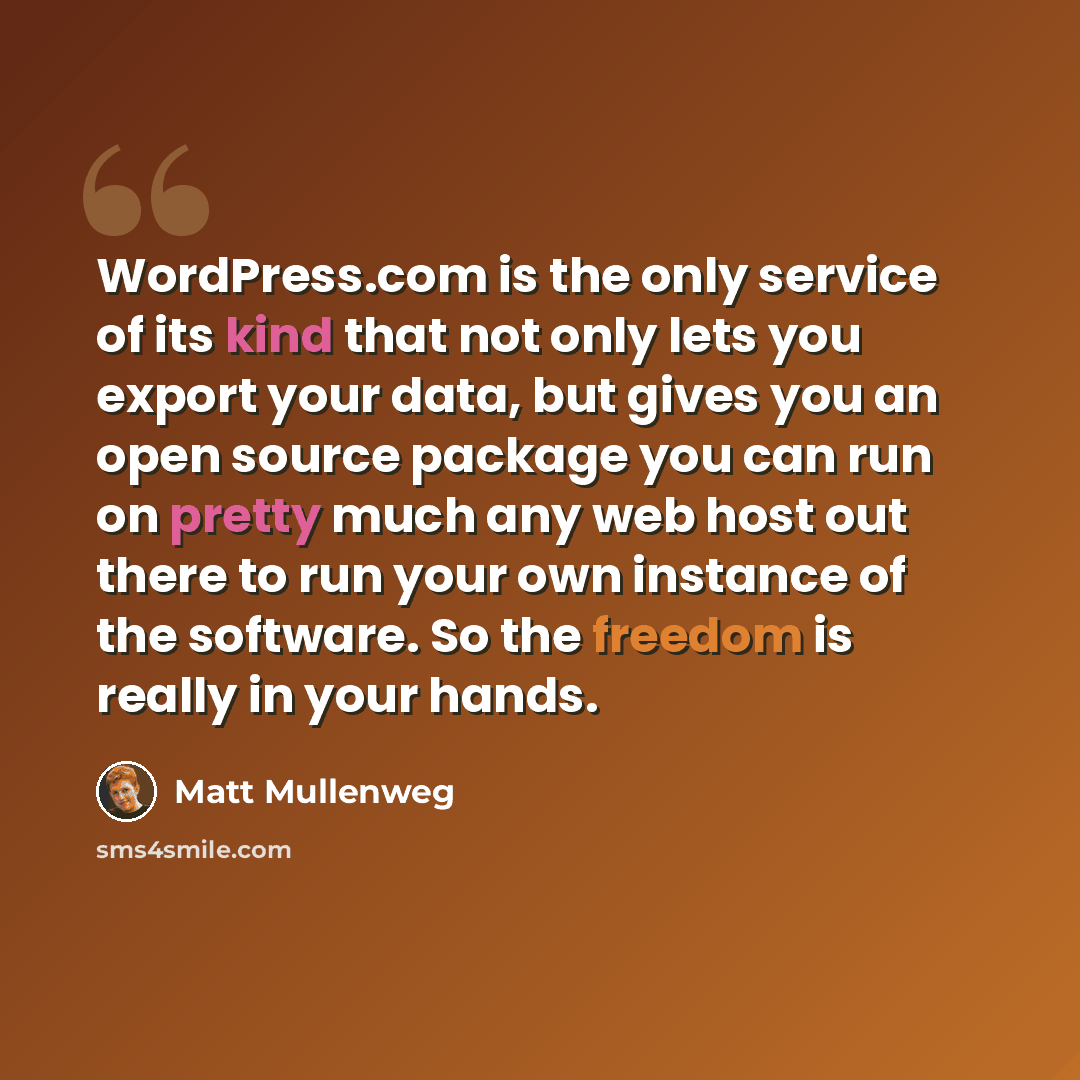 “WordPress.com is the only service of its kind that not only lets you export your data, but gives you an open source package you can run on pretty much any web host out there to run your own instance of the software. So the freedom is really in your hands.” quote by Matt Mullenweg