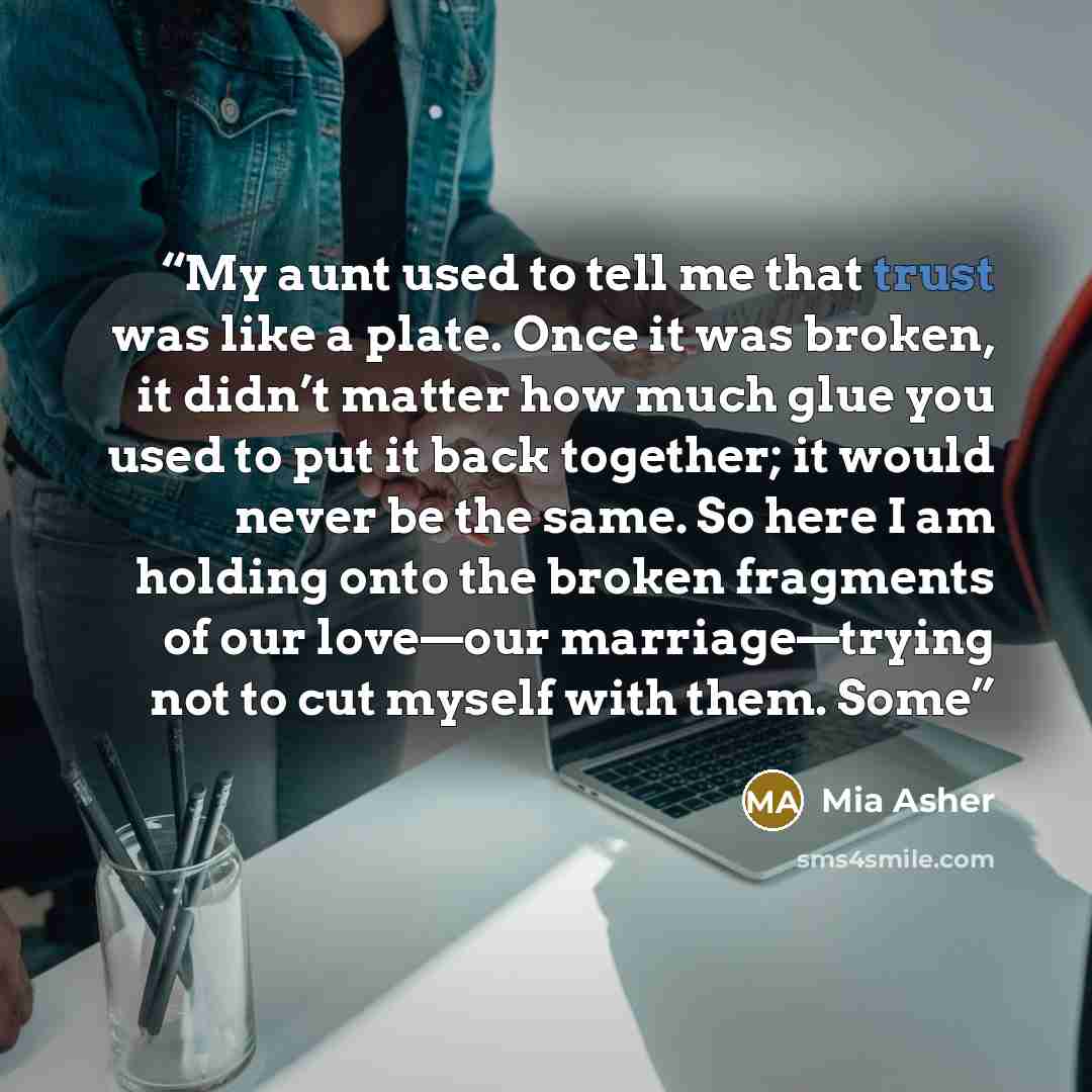“My aunt used to tell me that trust was like a plate. Once it was broken, it didn’t matter how much glue you used to put it back together; it would never be the same. So here I am holding onto the broken fragments of our love—our marriage—trying not to cut myself with them. Some” quote by Mia Asher