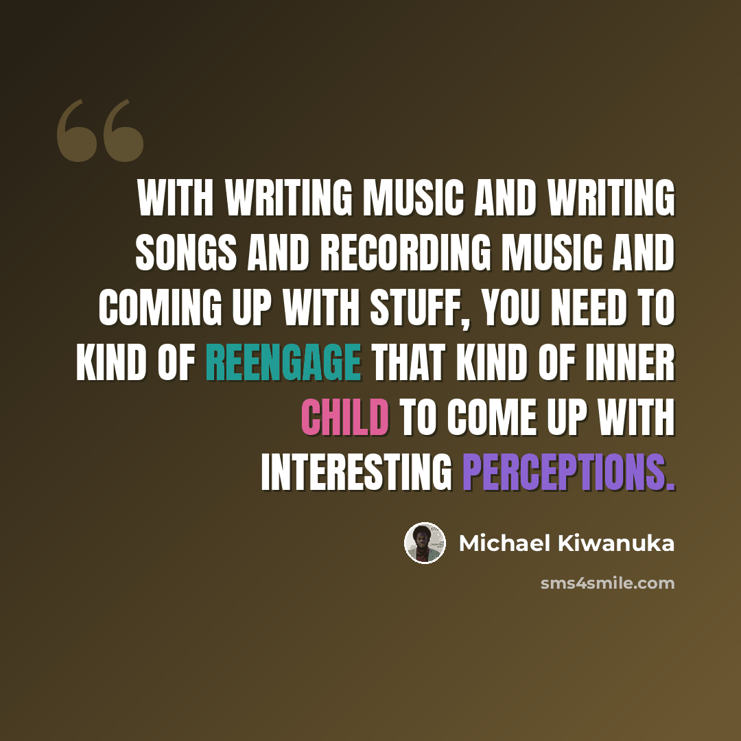 “With writing music and writing songs and recording music and coming up with stuff, you need to kind of reengage that kind of inner child to come up with interesting perceptions.” quote by Michael Kiwanuka