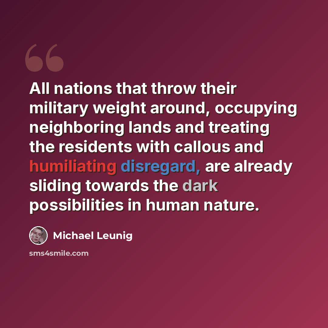 “All nations that throw their military weight around, occupying neighboring lands and treating the residents with callous and humiliating disregard, are already sliding towards the dark possibilities in human nature.” quote by Michael Leunig