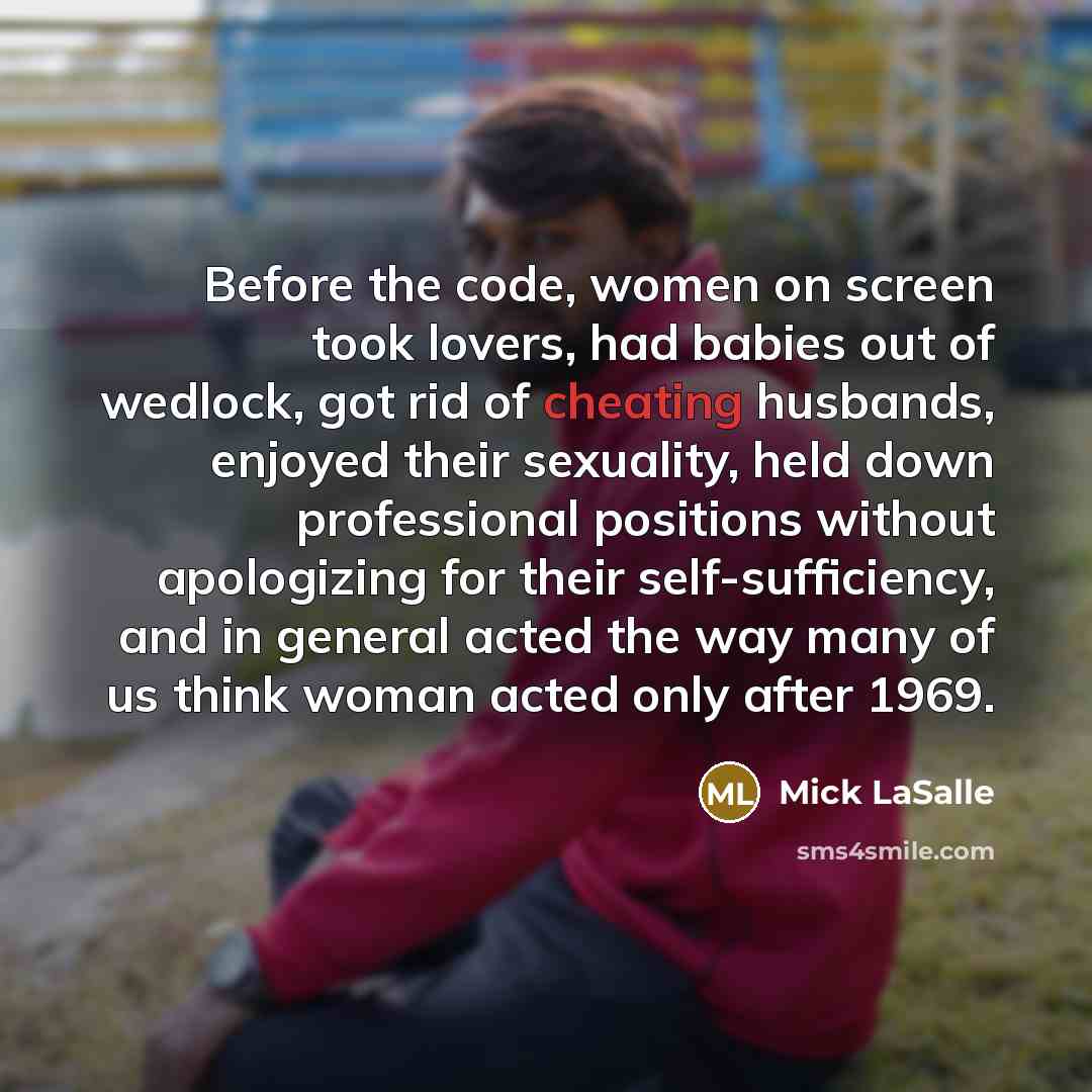 “Before the code, women on screen took lovers, had babies out of wedlock, got rid of cheating husbands, enjoyed their sexuality, held down professional positions without apologizing for their self-sufficiency, and in general acted the way many of us think woman acted only after 1969.” quote by Mick LaSalle