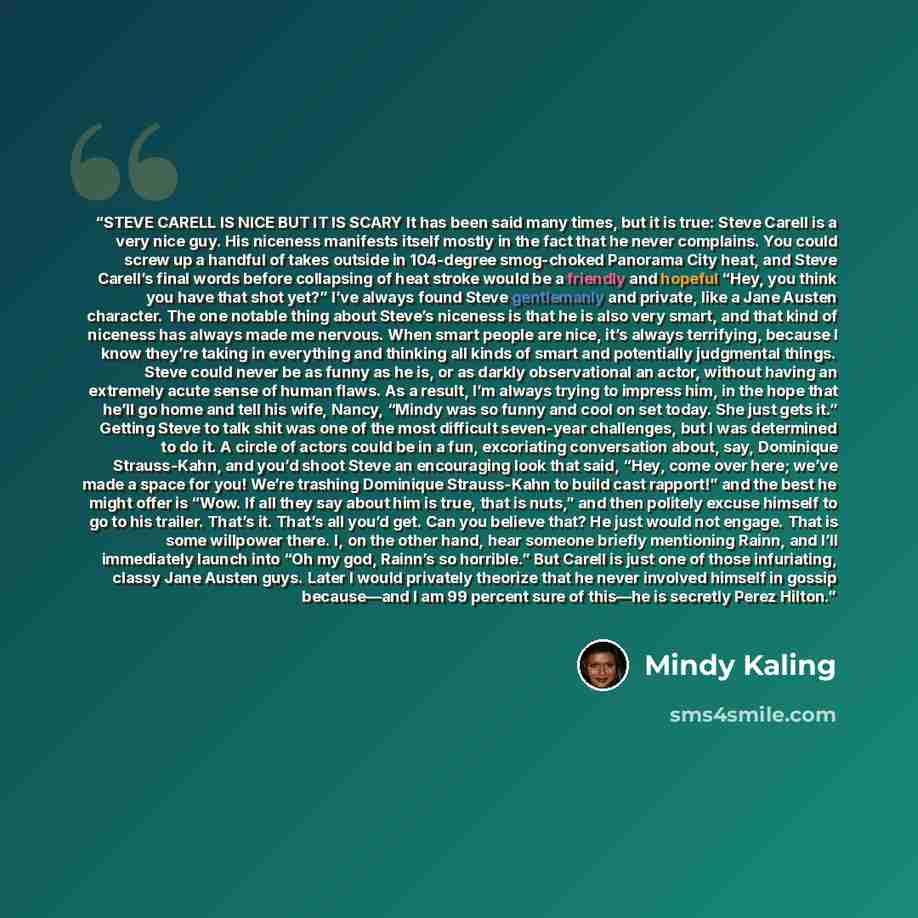“STEVE CARELL IS NICE BUT IT IS SCARY It has been said many times, but it is true: Steve Carell is a very nice guy. His niceness manifests itself mostly in the fact that he never complains. You could screw up a handful of takes outside in 104-degree smog-choked Panorama City heat, and Steve…” quote by Mindy Kaling