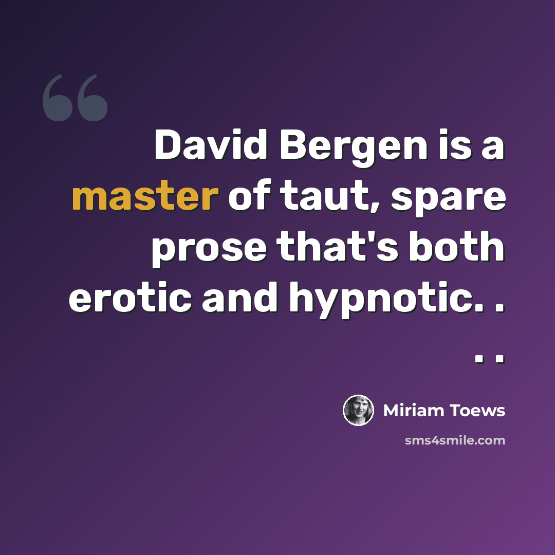 “David Bergen is a master of taut, spare prose that's both erotic and hypnotic. . . .” quote by Miriam Toews