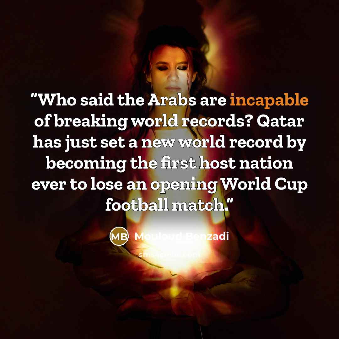 “Who said the Arabs are incapable of breaking world records? Qatar has just set a new world record by becoming the first host nation ever to lose an opening World Cup football match.” quote by Mouloud Benzadi