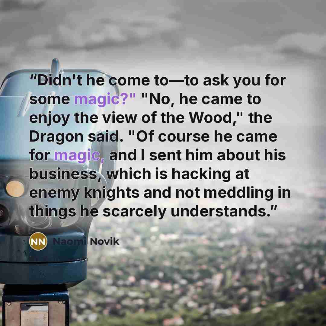 “Didn't he come to—to ask you for some magic?" "No, he came to enjoy the view of the Wood," the Dragon said. "Of course he came for magic, and I sent him about his business, which is hacking at enemy knights and not meddling in things he scarcely understands.” quote by Naomi Novik