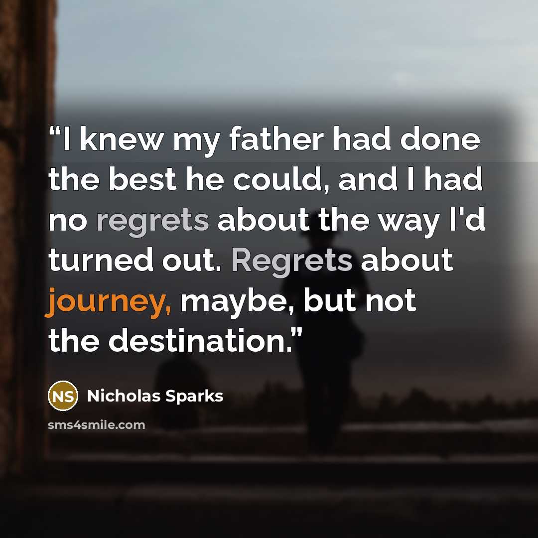 “I knew my father had done the best he could, and I had no regrets about the way I'd turned out. Regrets about journey, maybe, but not the destination.” quote by Nicholas Sparks