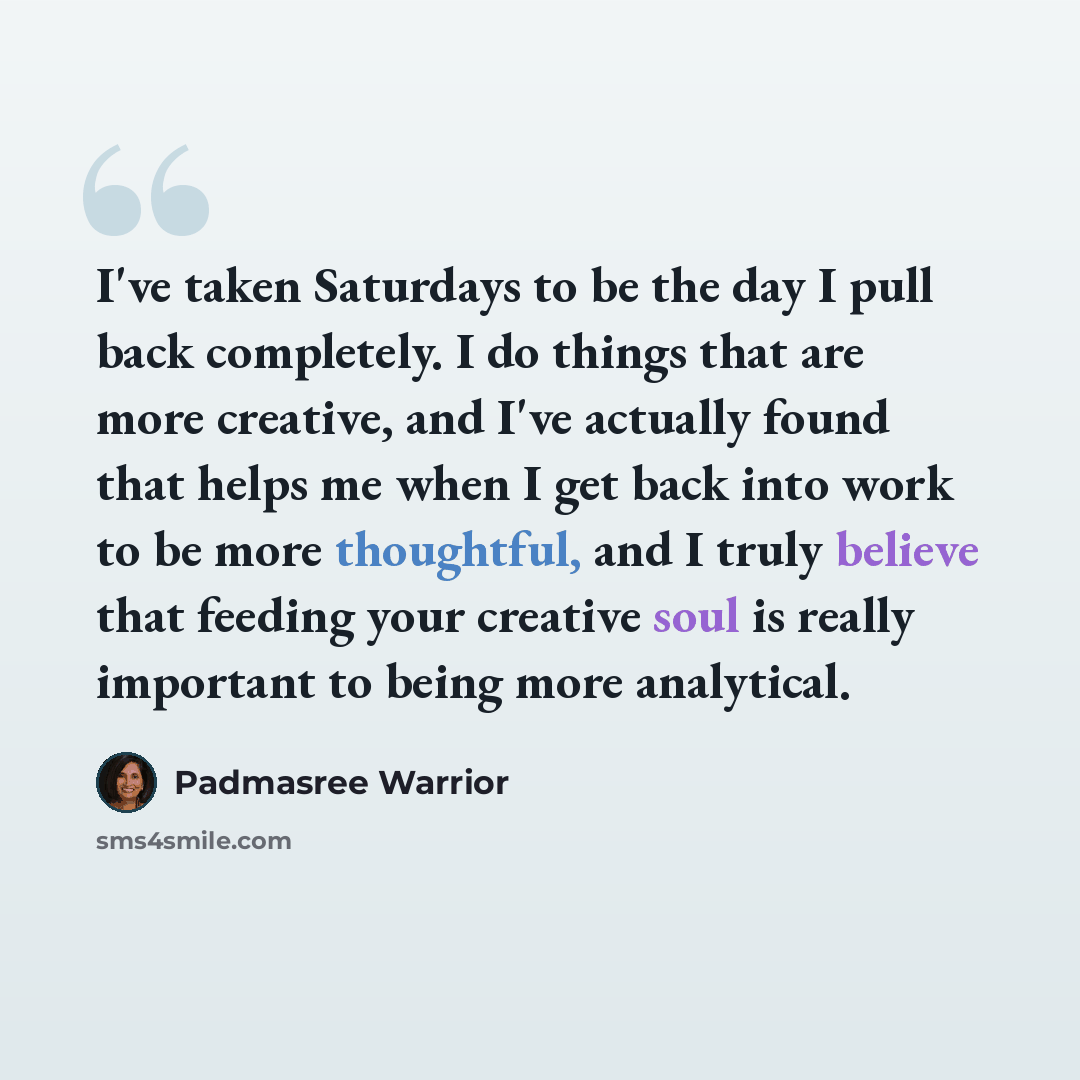 “I've taken Saturdays to be the day I pull back completely. I do things that are more creative, and I've actually found that helps me when I get back into work to be more thoughtful, and I truly believe that feeding your creative soul is really important to being more analytical.” quote by Padmasree Warrior