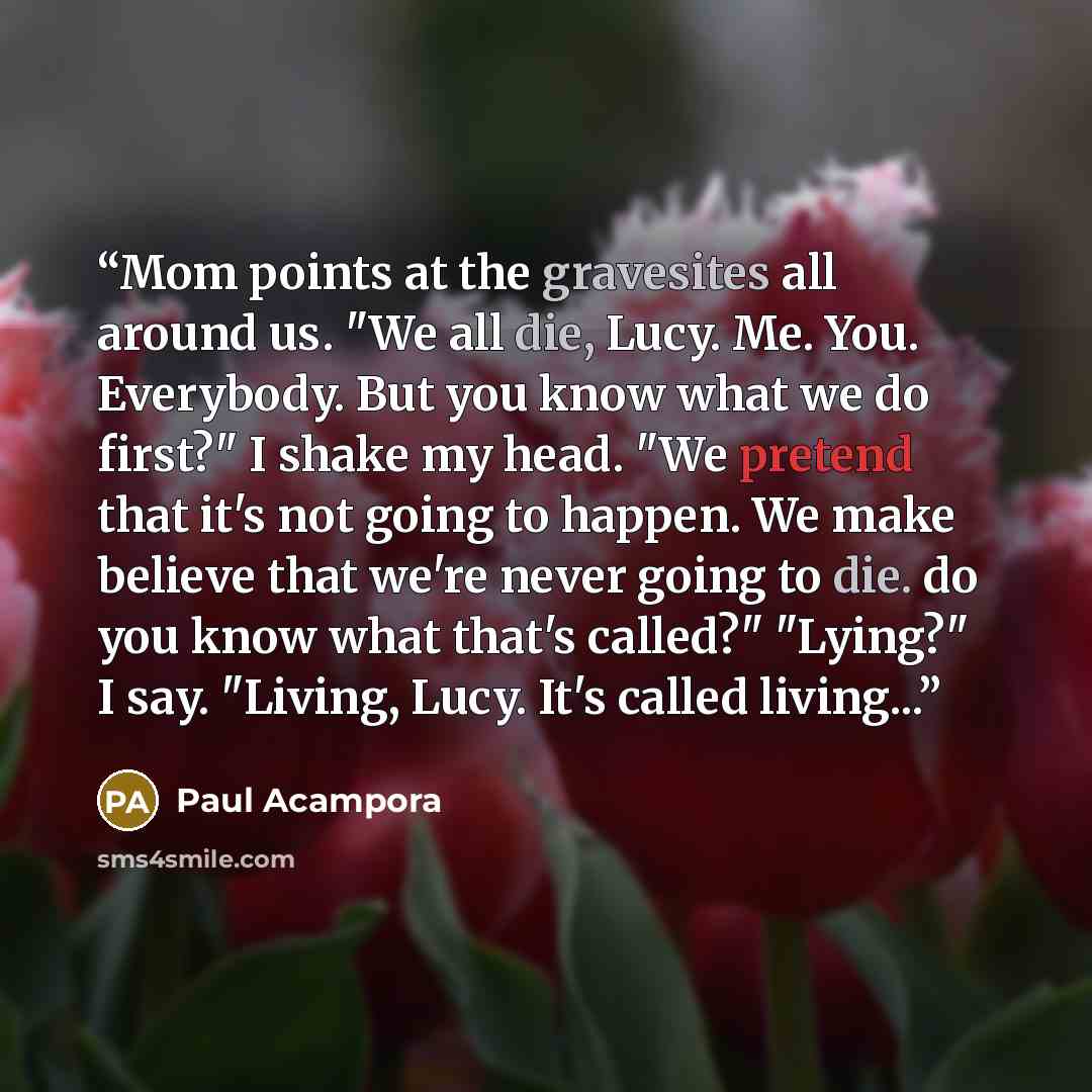 “Mom points at the gravesites all around us. "We all die, Lucy. Me. You. Everybody. But you know what we do first?" I shake my head. "We pretend that it's not going to happen. We make believe that we're never going to die. do you know what that's called?" "Lying?" I say. "Living, Lucy. It's called…” quote by Paul Acampora