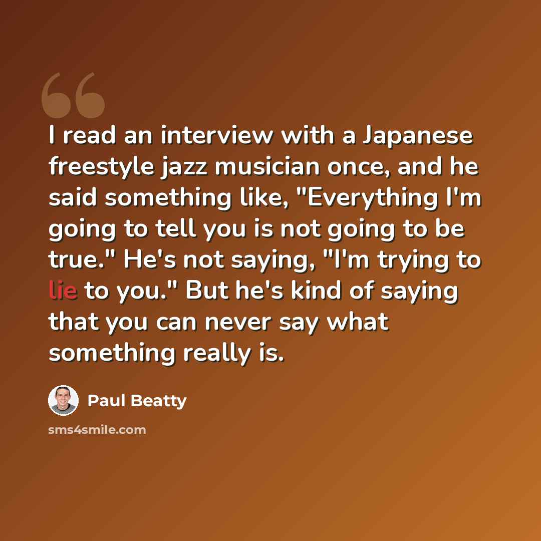 “I read an interview with a Japanese freestyle jazz musician once, and he said something like, "Everything I'm going to tell you is not going to be true." He's not saying, "I'm trying to lie to you." But he's kind of saying that you can never say what something really is.” quote by Paul Beatty