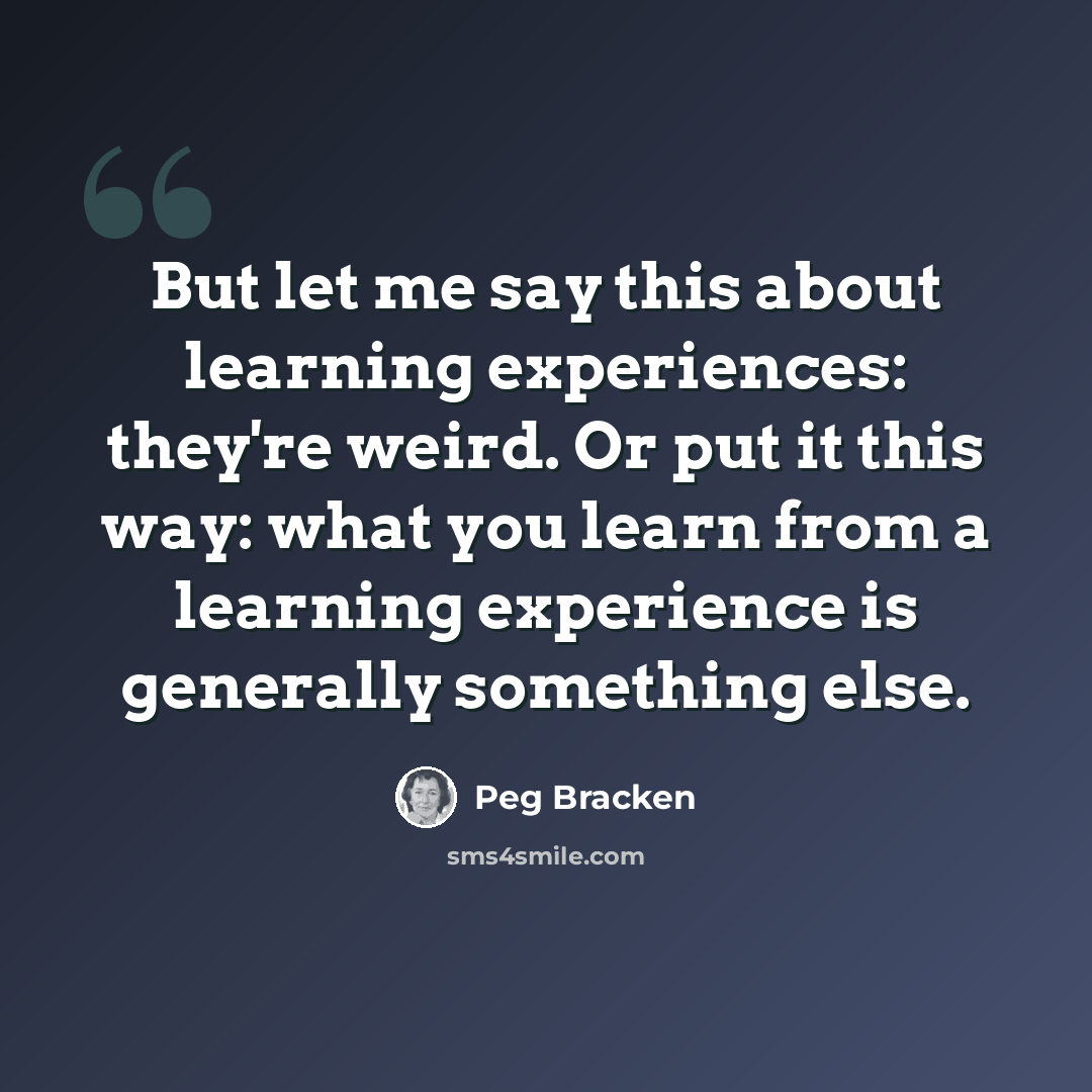 “But let me say this about learning experiences: they're weird. Or put it this way: what you learn from a learning experience is generally something else.” quote by Peg Bracken