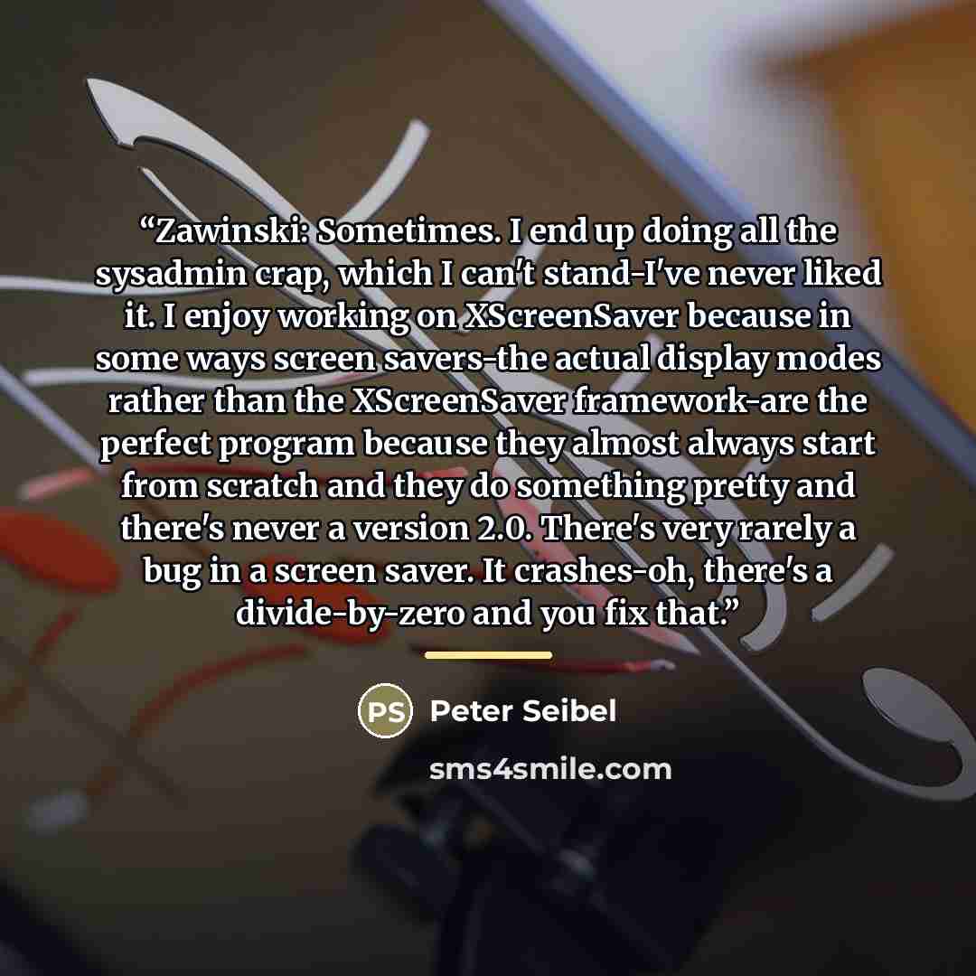 “Zawinski: Sometimes. I end up doing all the sysadmin crap, which I can't stand-I've never liked it. I enjoy working on XScreenSaver because in some ways screen savers-the actual display modes rather than the XScreenSaver framework-are the perfect program because they almost always start from…” quote by Peter Seibel