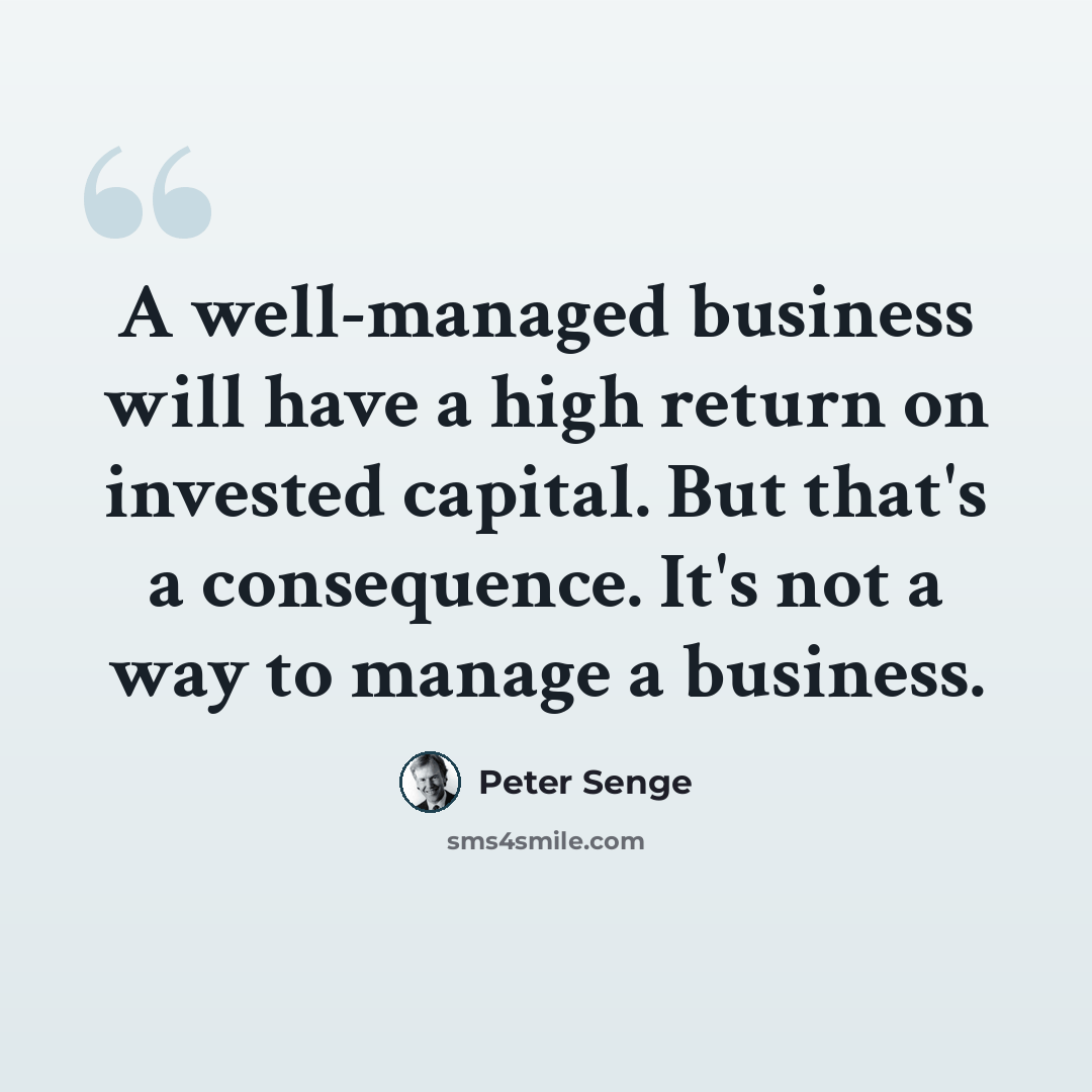 “A well-managed business will have a high return on invested capital. But that's a consequence. It's not a way to manage a business.” quote by Peter Senge