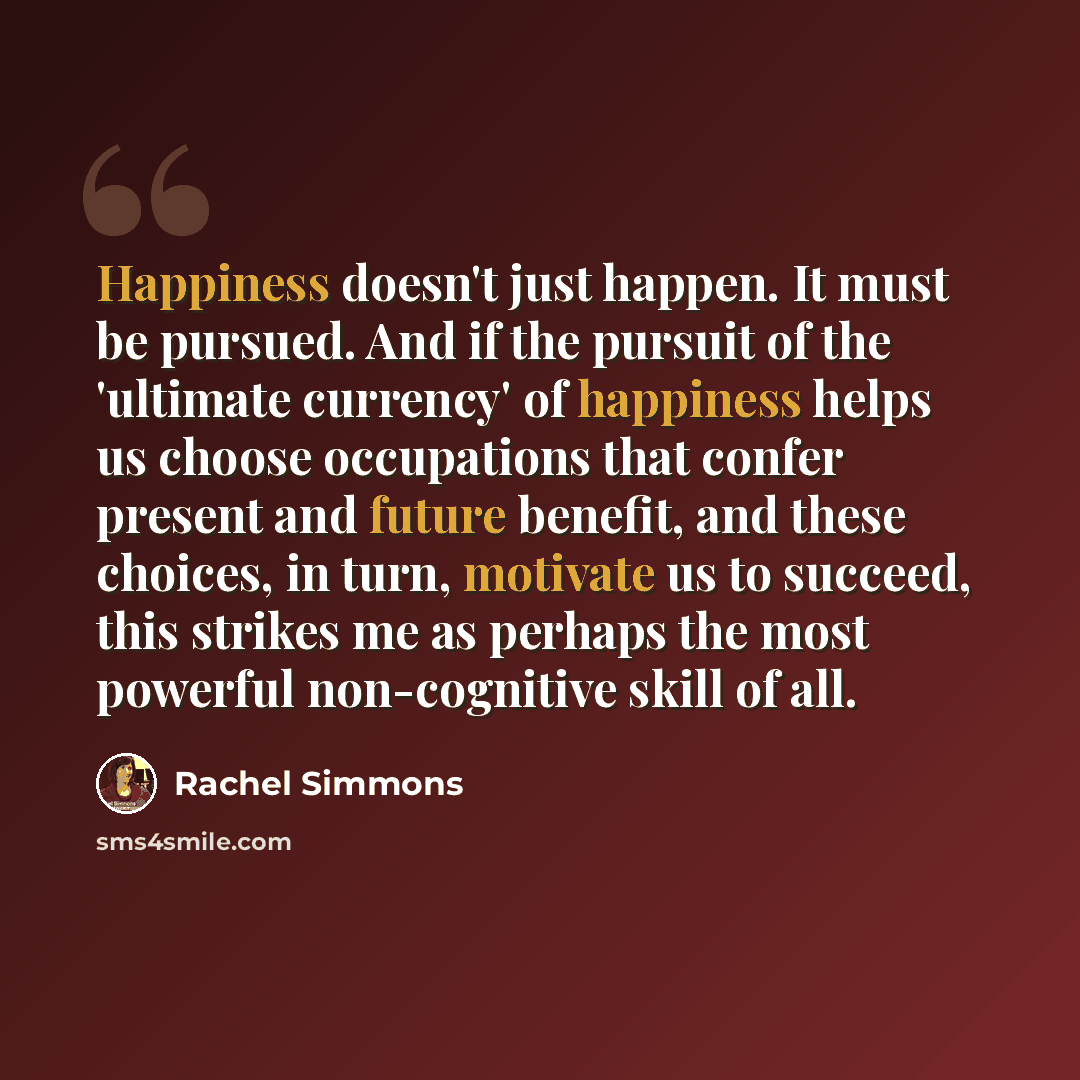 “Happiness doesn't just happen. It must be pursued. And if the pursuit of the 'ultimate currency' of happiness helps us choose occupations that confer present and future benefit, and these choices, in turn, motivate us to succeed, this strikes me as perhaps the most powerful non-cognitive skill of…” quote by Rachel Simmons