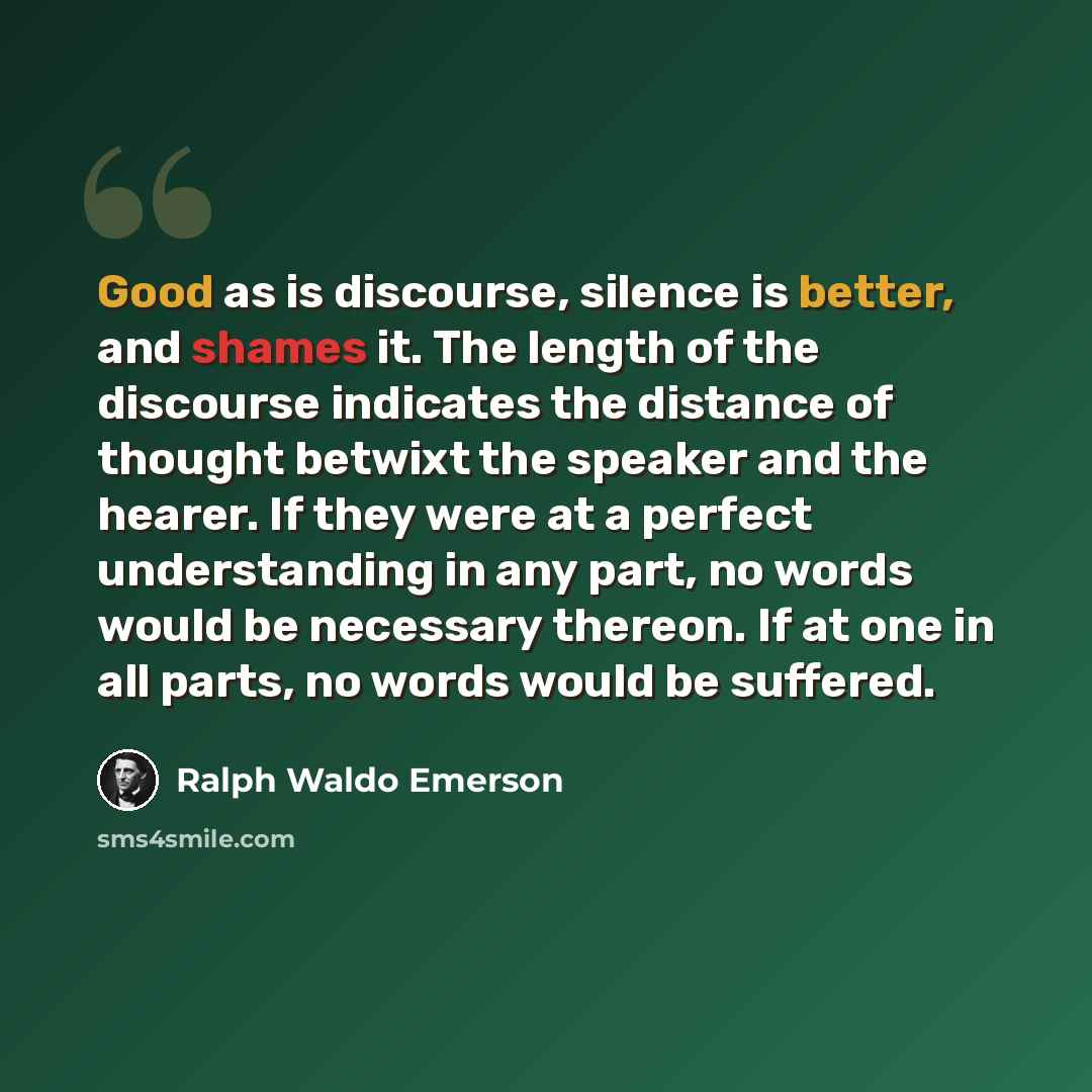 “Good as is discourse, silence is better, and shames it. The length of the discourse indicates the distance of thought betwixt the speaker and the hearer. If they were at a perfect understanding in any part, no words would be necessary thereon. If at one in all parts, no words would be suffered.” quote by Ralph Waldo Emerson