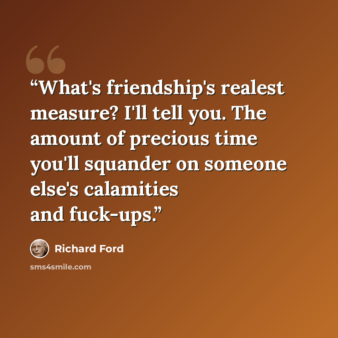 “What's friendship's realest measure? I'll tell you. The amount of precious time you'll squander on someone else's calamities and fuck-ups.” quote by Richard Ford