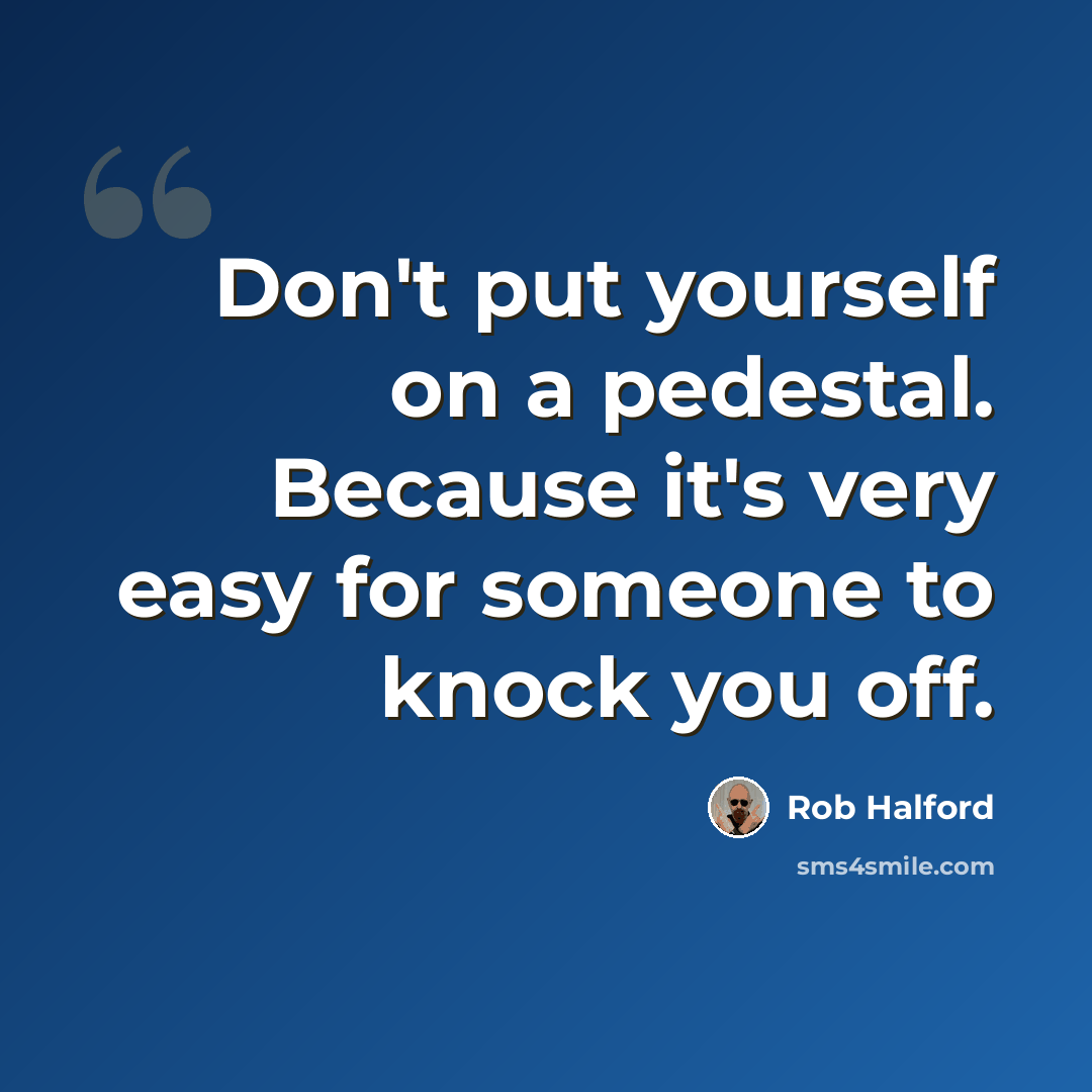 “Don't put yourself on a pedestal. Because it's very easy for someone to knock you off.” quote by Rob Halford