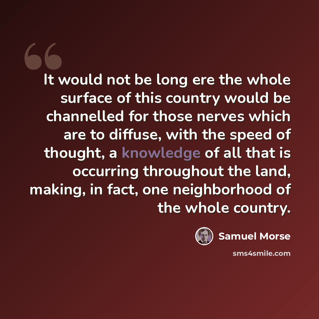 “It would not be long ere the whole surface of this country would be channelled for those nerves which are to diffuse, with the speed of thought, a knowledge of all that is occurring throughout the land, making, in fact, one neighborhood of the whole country.” quote by Samuel Morse