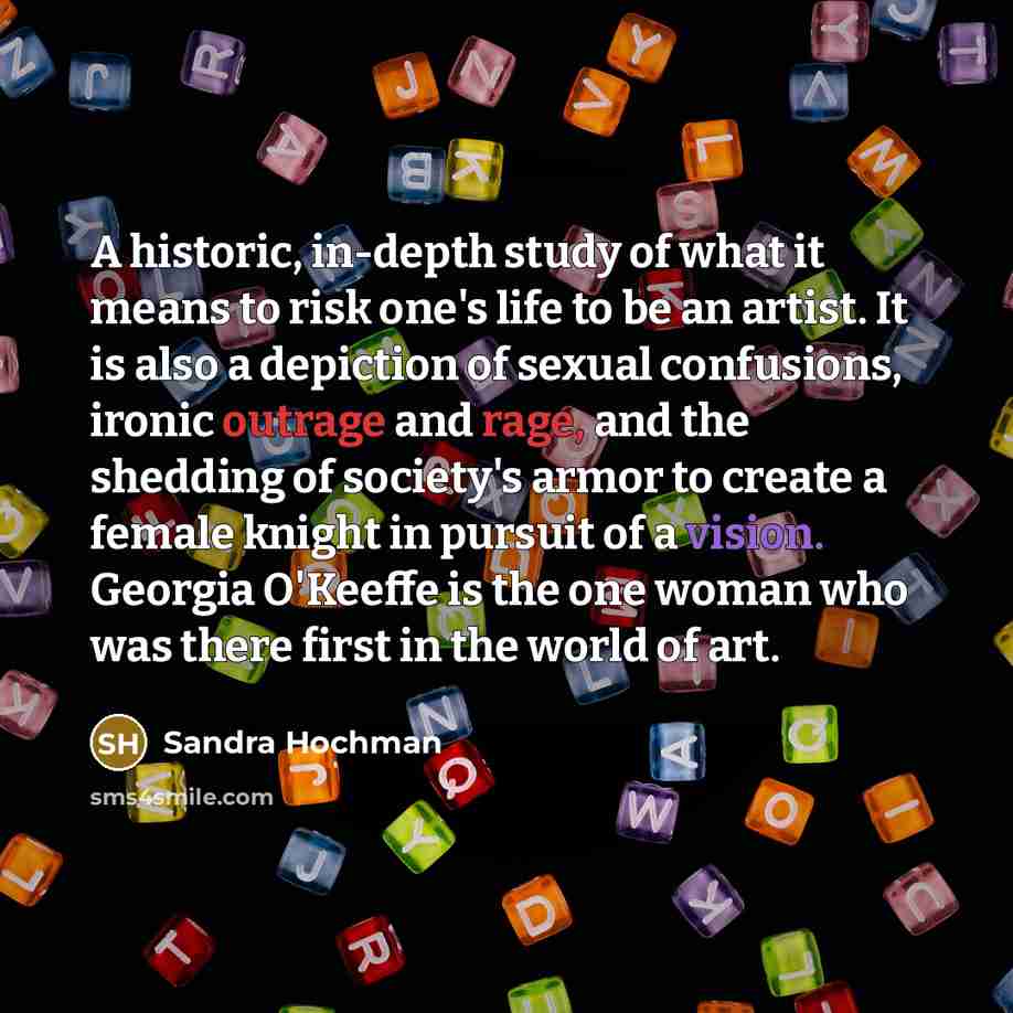 “A historic, in-depth study of what it means to risk one's life to be an artist. It is also a depiction of sexual confusions, ironic outrage and rage, and the shedding of society's armor to create a female knight in pursuit of a vision. Georgia O'Keeffe is the one woman who was there first in the…” quote by Sandra Hochman