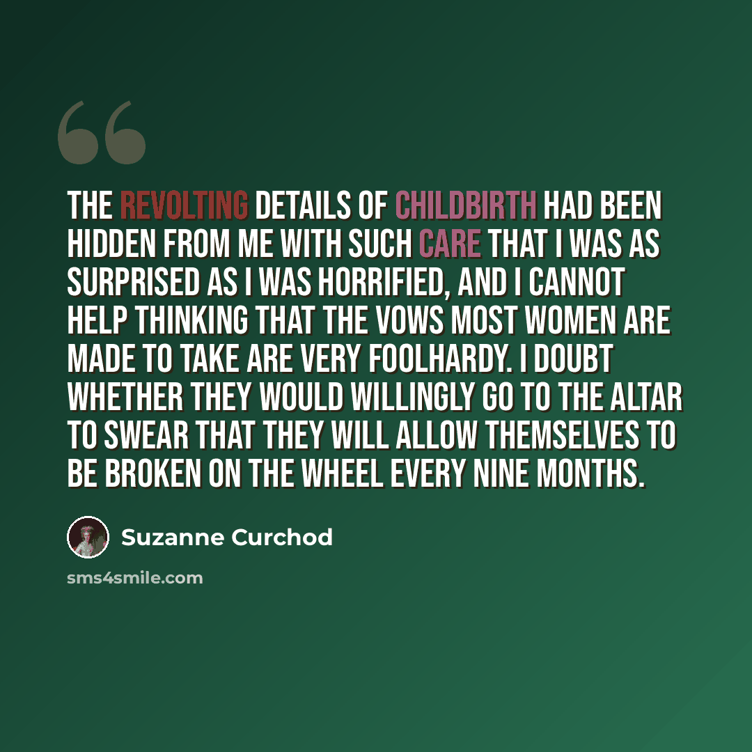 “The revolting details of childbirth had been hidden from me with such care that I was as surprised as I was horrified, and I cannot help thinking that the vows most women are made to take are very foolhardy. I doubt whether they would willingly go to the altar to swear that they will allow…” quote by Suzanne Curchod