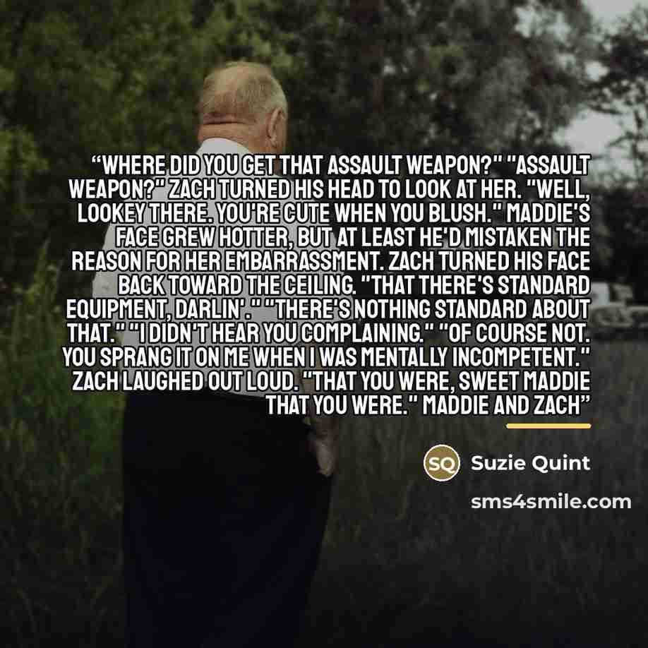 “Where did you get that assault weapon?" "Assault weapon?" Zach turned his head to look at her. "Well, lookey there. You're cute when you blush." Maddie's face grew hotter, but at least he'd mistaken the reason for her embarrassment. Zach turned his face back toward the ceiling. "That there's…” quote by Suzie Quint
